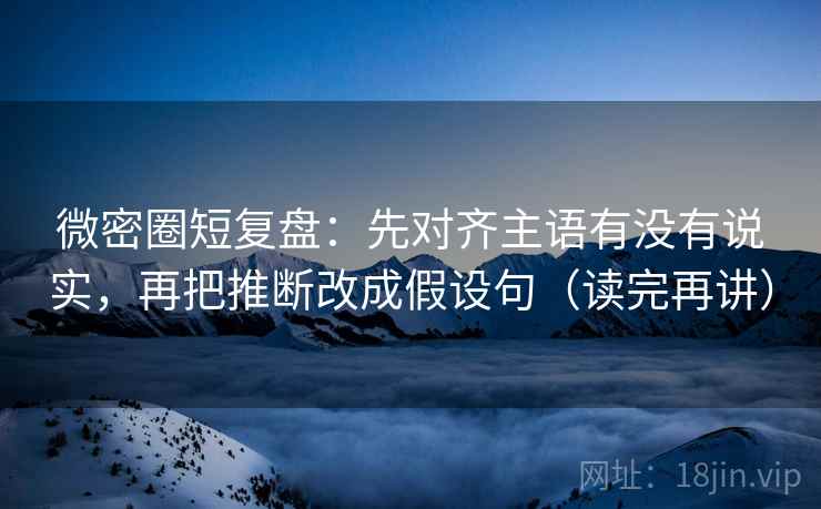 微密圈短复盘：先对齐主语有没有说实，再把推断改成假设句（读完再讲）