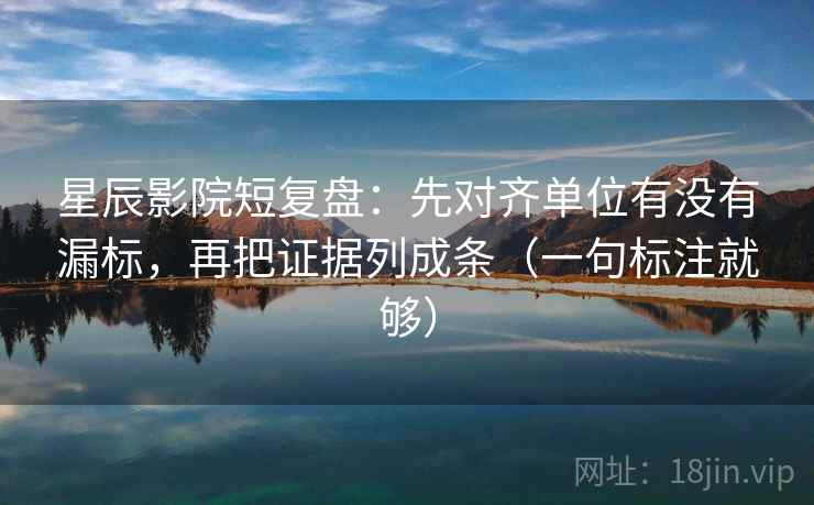 星辰影院短复盘：先对齐单位有没有漏标，再把证据列成条（一句标注就够）