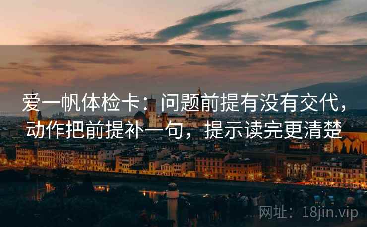 爱一帆体检卡：问题前提有没有交代，动作把前提补一句，提示读完更清楚
