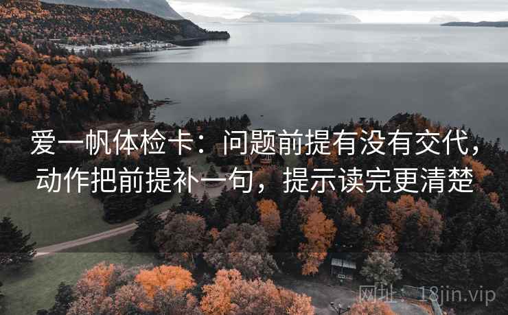 爱一帆体检卡：问题前提有没有交代，动作把前提补一句，提示读完更清楚