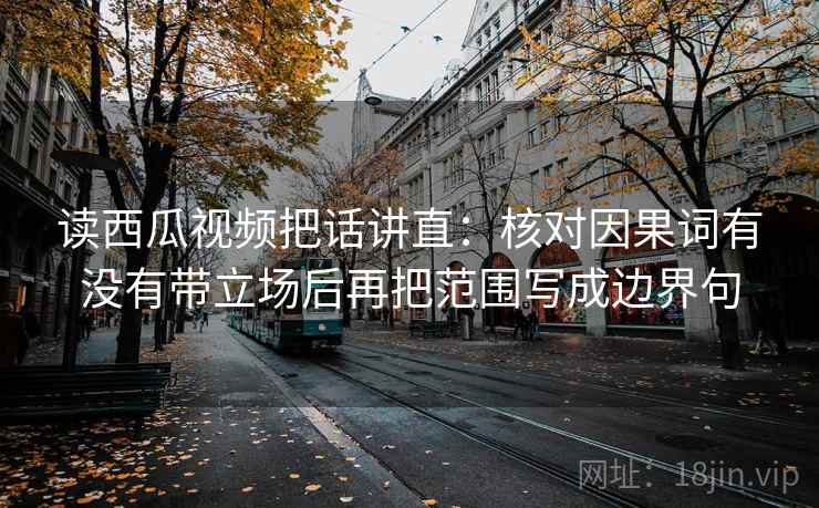 读西瓜视频把话讲直：核对因果词有没有带立场后再把范围写成边界句