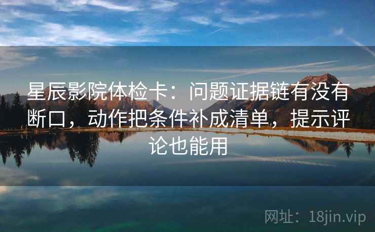 星辰影院体检卡：问题证据链有没有断口，动作把条件补成清单，提示评论也能用