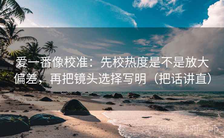 爱一番像校准：先校热度是不是放大偏差，再把镜头选择写明（把话讲直）