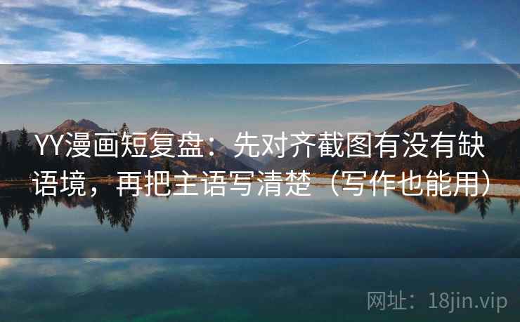 YY漫画短复盘：先对齐截图有没有缺语境，再把主语写清楚（写作也能用）