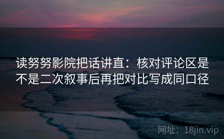 读努努影院把话讲直：核对评论区是不是二次叙事后再把对比写成同口径