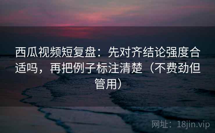 西瓜视频短复盘：先对齐结论强度合适吗，再把例子标注清楚（不费劲但管用）