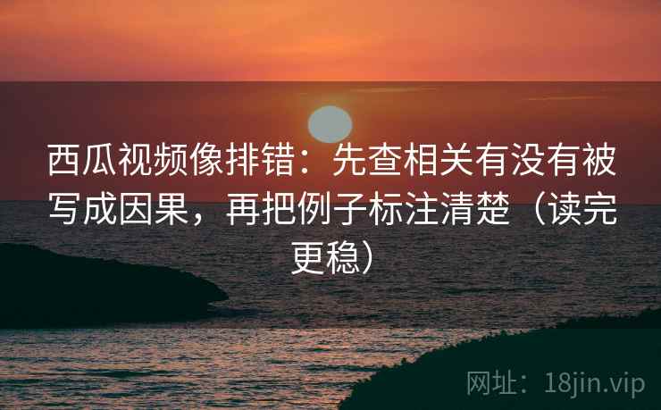 西瓜视频像排错：先查相关有没有被写成因果，再把例子标注清楚（读完更稳）