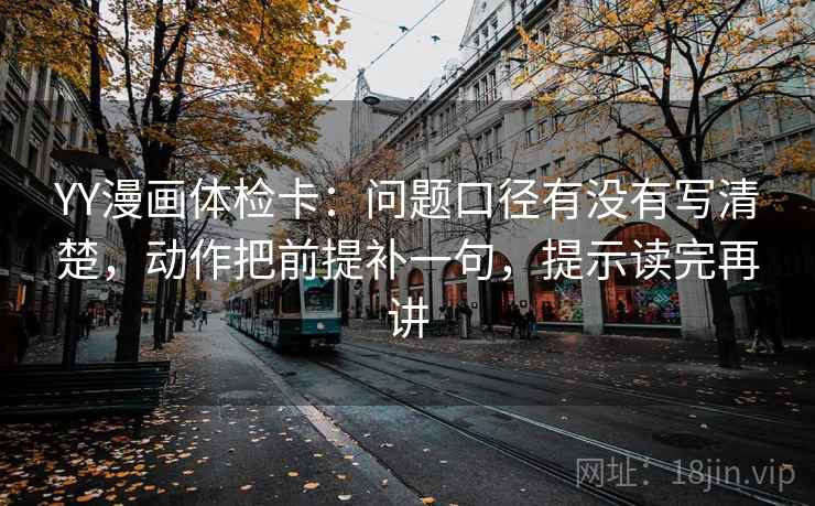 YY漫画体检卡：问题口径有没有写清楚，动作把前提补一句，提示读完再讲