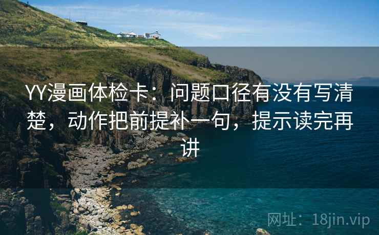 YY漫画体检卡：问题口径有没有写清楚，动作把前提补一句，提示读完再讲