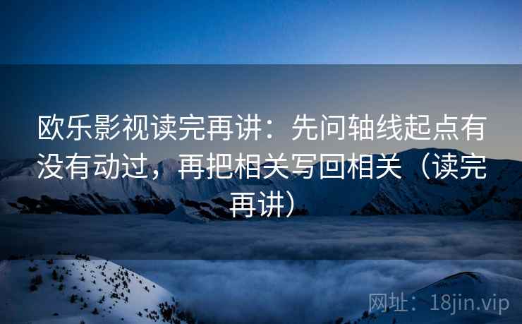 欧乐影视读完再讲：先问轴线起点有没有动过，再把相关写回相关（读完再讲）