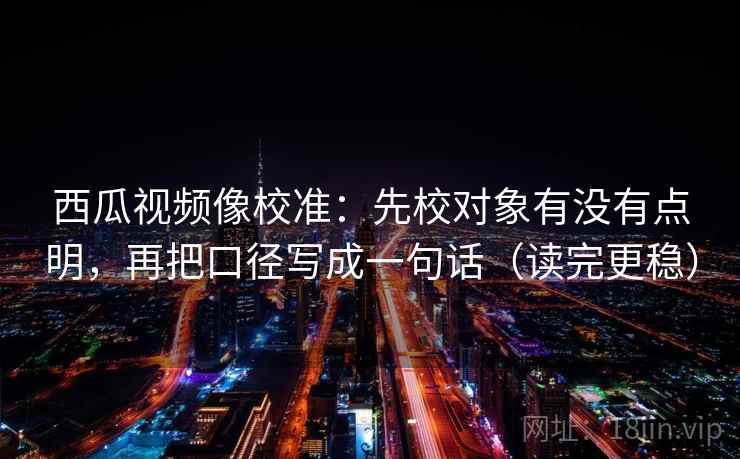西瓜视频像校准：先校对象有没有点明，再把口径写成一句话（读完更稳）