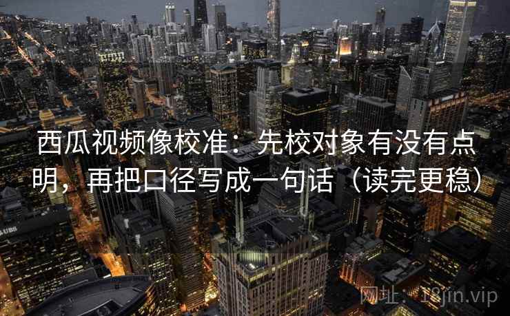 西瓜视频像校准：先校对象有没有点明，再把口径写成一句话（读完更稳）