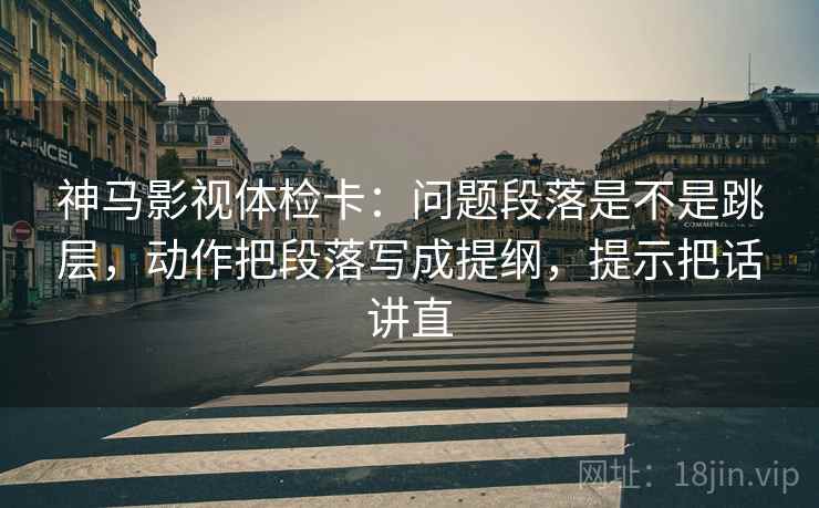 神马影视体检卡：问题段落是不是跳层，动作把段落写成提纲，提示把话讲直