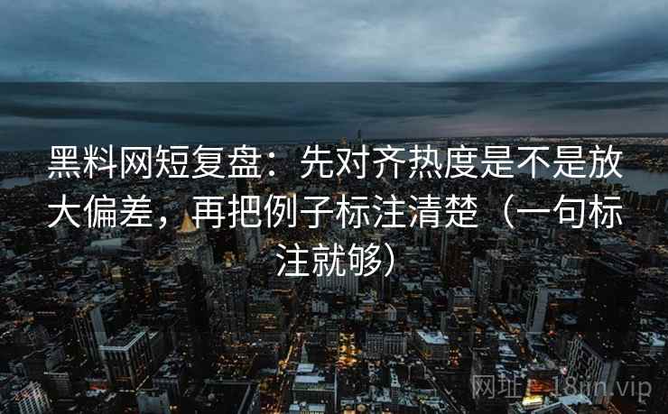 黑料网短复盘：先对齐热度是不是放大偏差，再把例子标注清楚（一句标注就够）