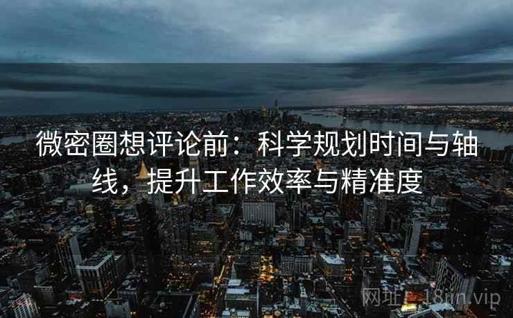 微密圈想评论前：科学规划时间与轴线，提升工作效率与精准度