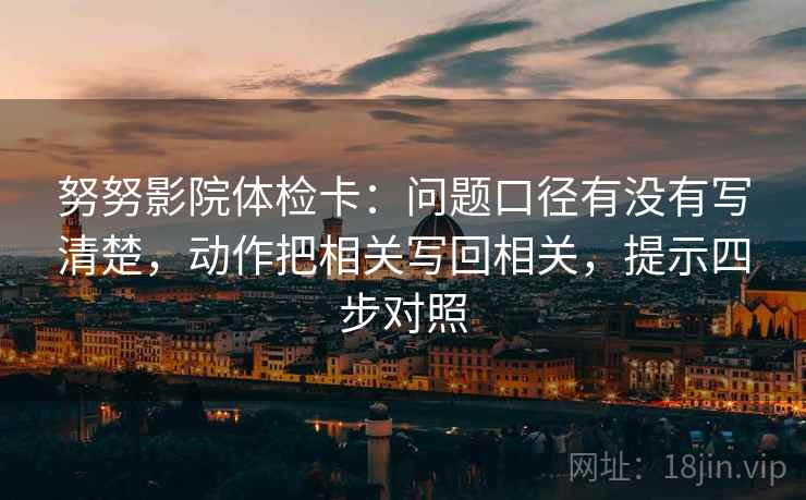努努影院体检卡：问题口径有没有写清楚，动作把相关写回相关，提示四步对照