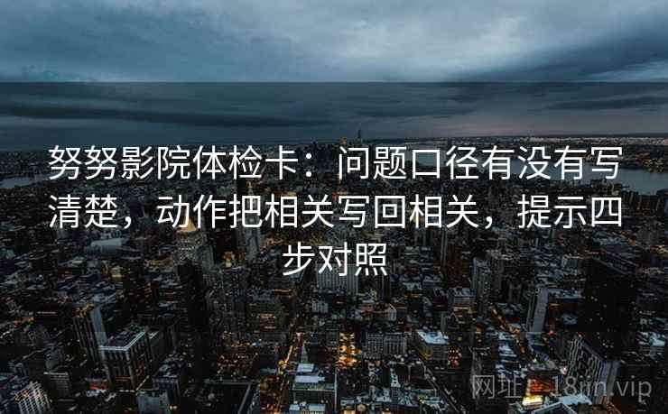 努努影院体检卡：问题口径有没有写清楚，动作把相关写回相关，提示四步对照