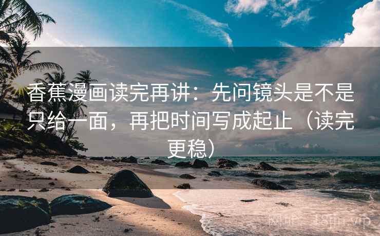 香蕉漫画读完再讲：先问镜头是不是只给一面，再把时间写成起止（读完更稳）