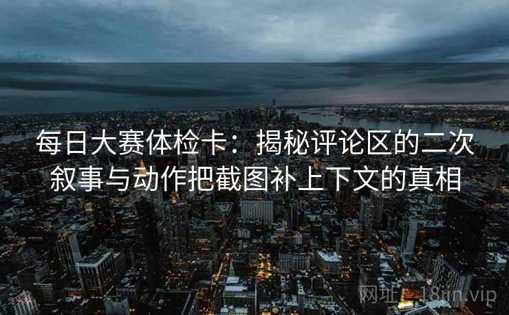 每日大赛体检卡：揭秘评论区的二次叙事与动作把截图补上下文的真相