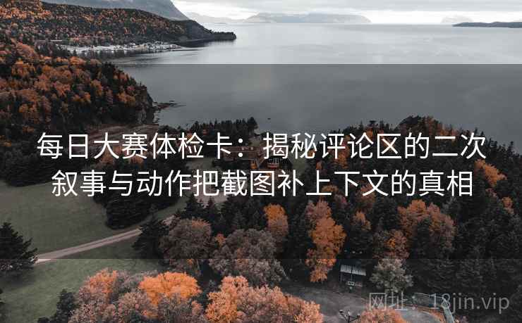 每日大赛体检卡：揭秘评论区的二次叙事与动作把截图补上下文的真相